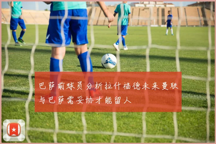 巴萨前球员分析拉什福德未来曼联与巴萨需妥协才能留人