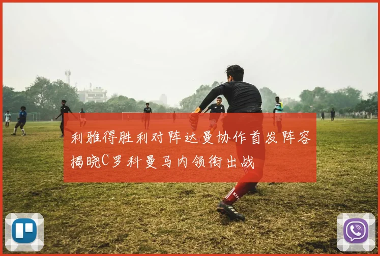利雅得胜利对阵达曼协作首发阵容揭晓C罗科曼马内领衔出战