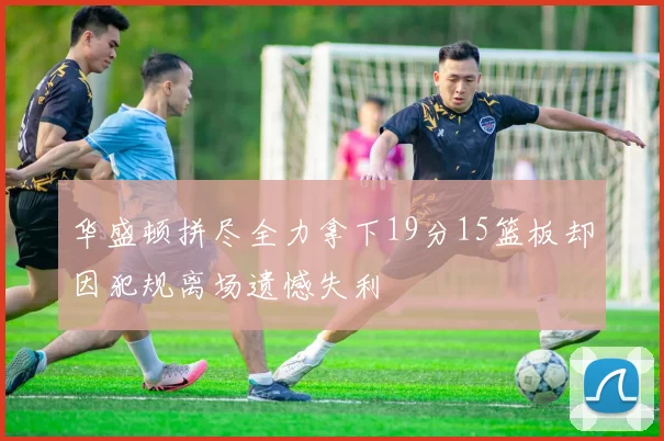 华盛顿拼尽全力拿下19分15篮板却因犯规离场遗憾失利