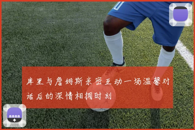 库里与詹姆斯亲密互动一场温馨对话后的深情相拥时刻