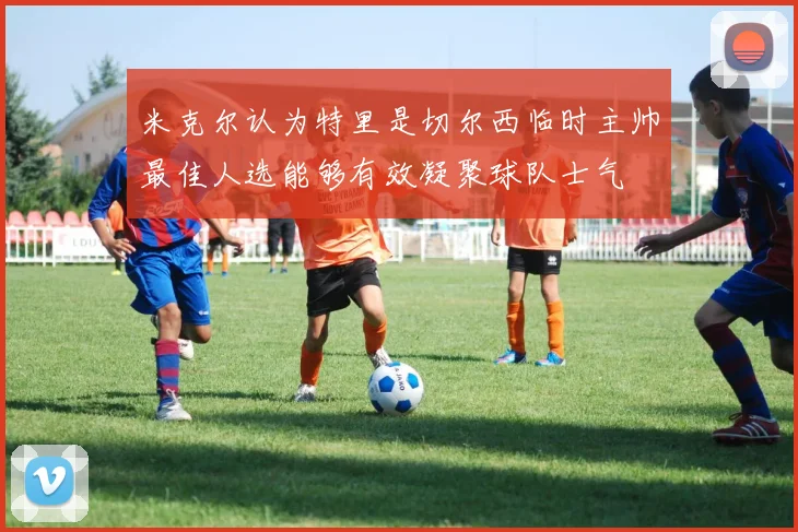 米克尔认为特里是切尔西临时主帅最佳人选能够有效凝聚球队士气