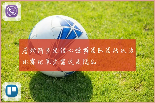 詹姆斯坚定信心强调团队团结认为比赛结果无需过度慌乱