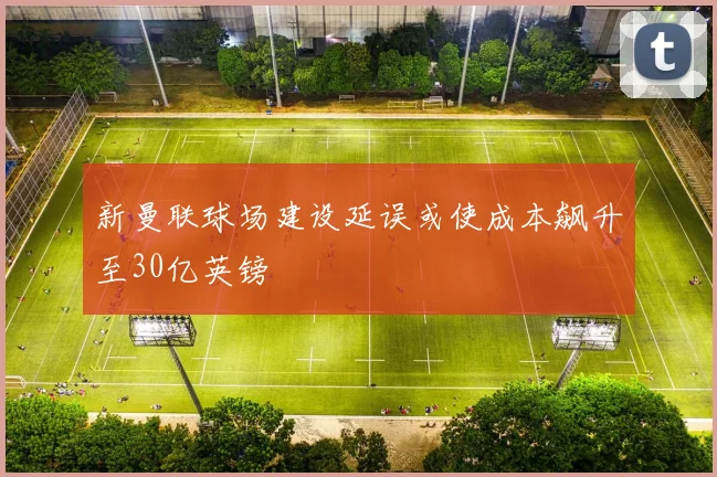 新曼联球场建设延误或使成本飙升至30亿英镑
