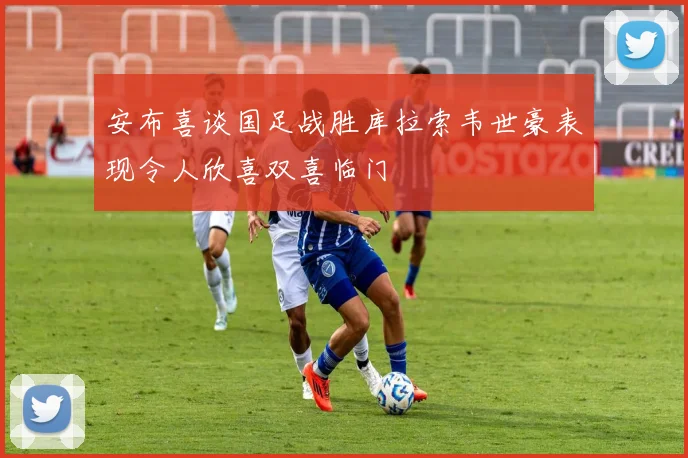 安布喜谈国足战胜库拉索韦世豪表现令人欣喜双喜临门