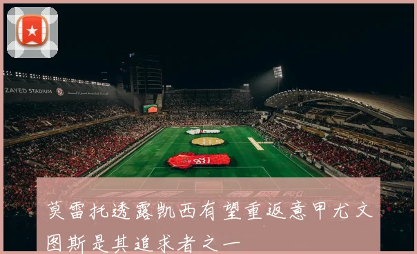 莫雷托透露凯西有望重返意甲尤文图斯是其追求者之一