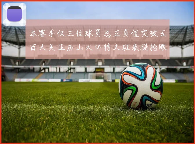 本赛季仅三位球员总正负值突破五百大关亚历山大怀特文班表现抢眼