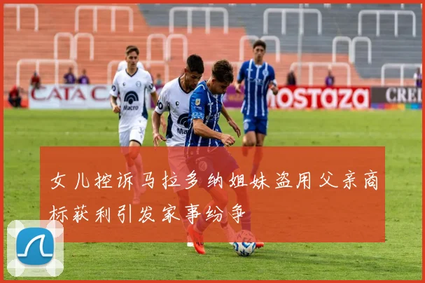 女儿控诉马拉多纳姐妹盗用父亲商标获利引发家事纷争