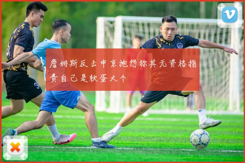 詹姆斯反击申京抱怨称其无资格指责自己是软蛋大个