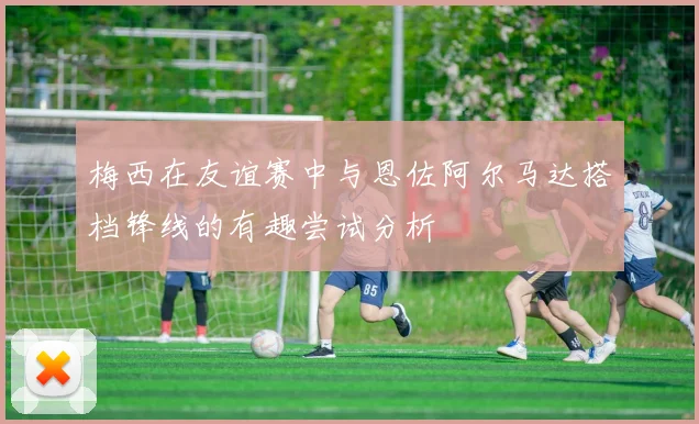 梅西在友谊赛中与恩佐阿尔马达搭档锋线的有趣尝试分析