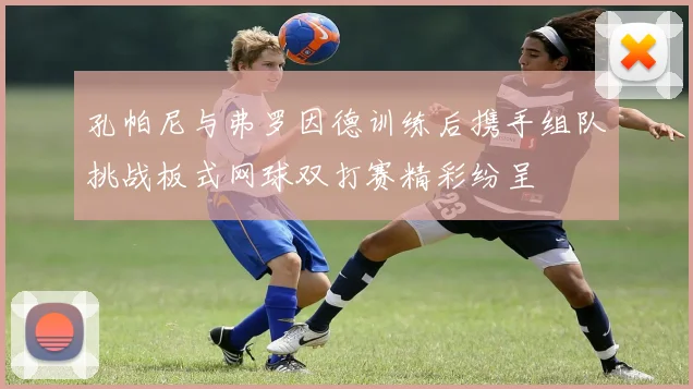 孔帕尼与弗罗因德训练后携手组队挑战板式网球双打赛精彩纷呈