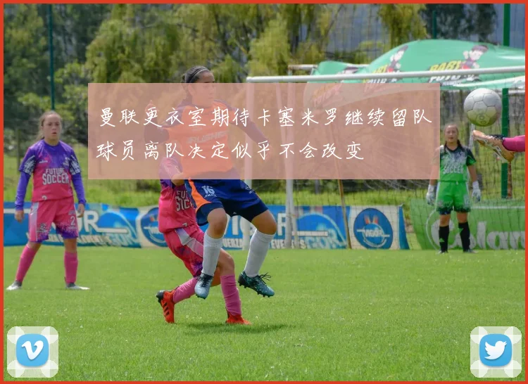 曼联更衣室期待卡塞米罗继续留队球员离队决定似乎不会改变