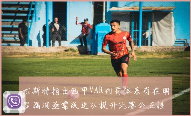尤斯特指出西甲VAR判罚体系存在明显漏洞亟需改进以提升比赛公正性