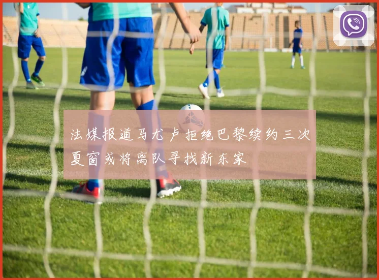 法媒报道马尤卢拒绝巴黎续约三次夏窗或将离队寻找新东家