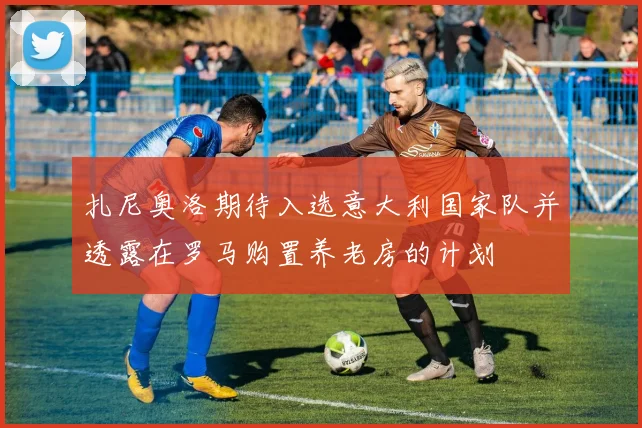 扎尼奥洛期待入选意大利国家队并透露在罗马购置养老房的计划