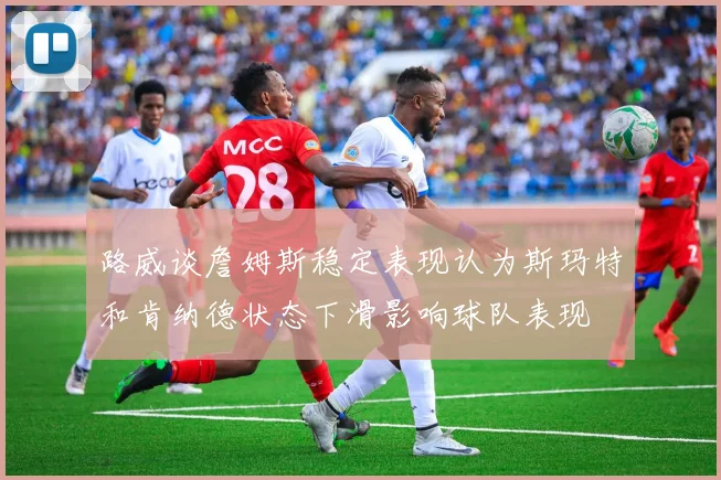 路威谈詹姆斯稳定表现认为斯玛特和肯纳德状态下滑影响球队表现