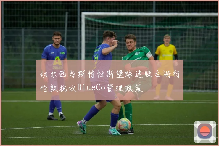 切尔西与斯特拉斯堡球迷联合游行伦敦抗议BlueCo管理政策
