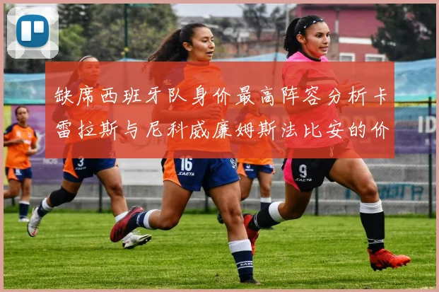 缺席西班牙队身价最高阵容分析卡雷拉斯与尼科威廉姆斯法比安的价值探讨