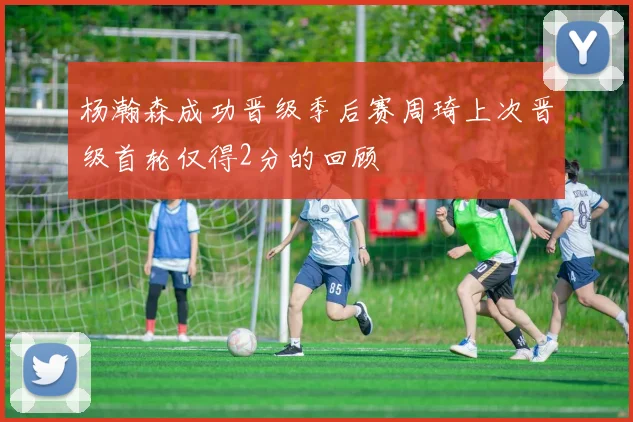 杨瀚森成功晋级季后赛周琦上次晋级首轮仅得2分的回顾