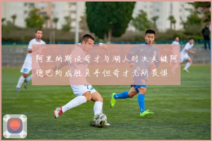 阿里纳斯谈奇才与湖人对决关键阿德巴约成胜负手但奇才无所畏惧