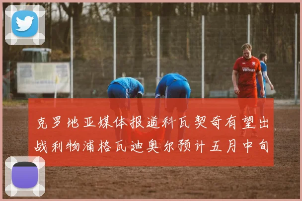 克罗地亚媒体报道科瓦契奇有望出战利物浦格瓦迪奥尔预计五月中旬回归