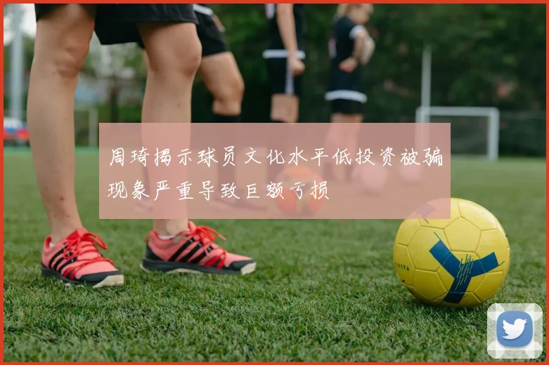 周琦揭示球员文化水平低投资被骗现象严重导致巨额亏损