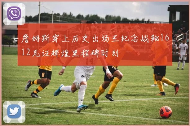 詹姆斯穿上历史出场王纪念战靴1612见证辉煌里程碑时刻