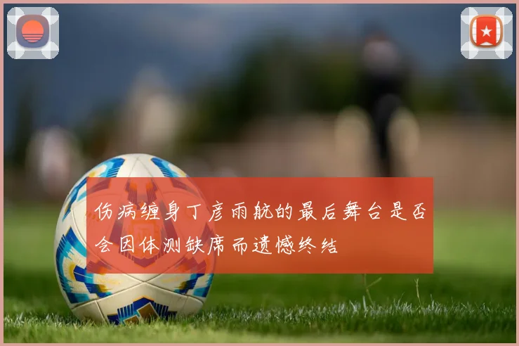 伤病缠身丁彦雨航的最后舞台是否会因体测缺席而遗憾终结