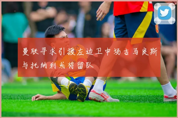 曼联寻求引援左边卫中场吉马良斯与托纳利或将留队