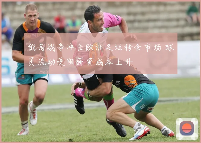 俄乌战争冲击欧洲足坛转会市场 球员流动受阻薪资成本上升