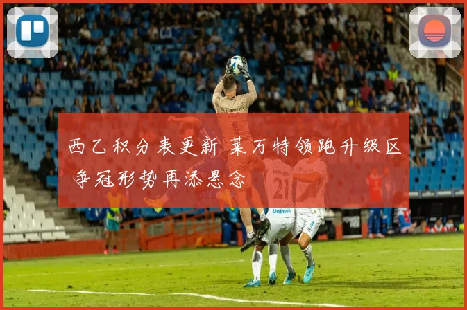 西乙积分表更新 莱万特领跑升级区 争冠形势再添悬念