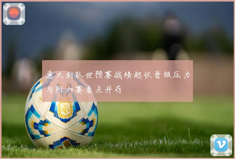 意大利队世预赛战绩起伏晋级压力与附加赛看点并存