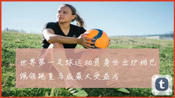 世界第一足球运动员身价出炉姆巴佩领跑皇马成最大受益方