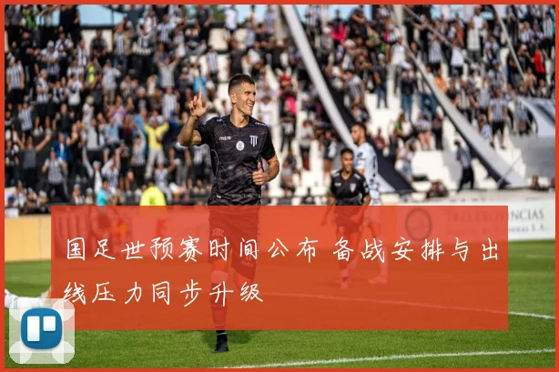 国足世预赛时间公布 备战安排与出线压力同步升级