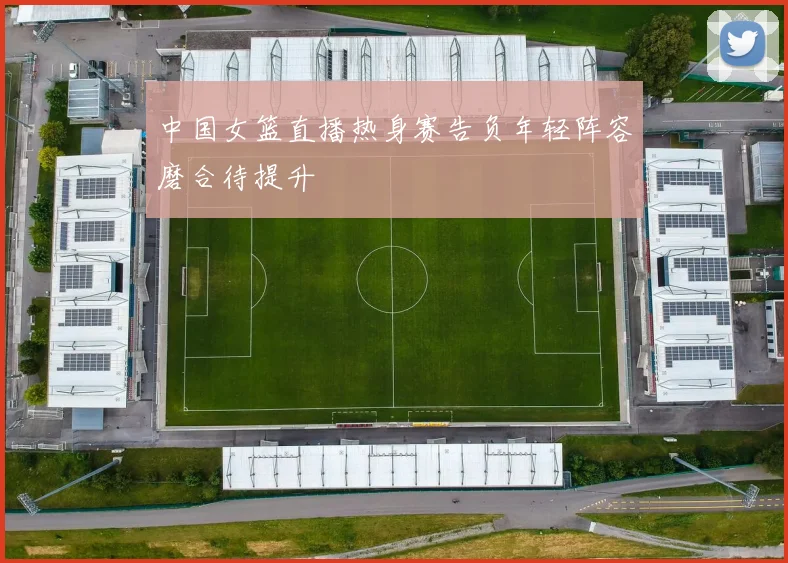 中国女篮直播热身赛告负年轻阵容磨合待提升