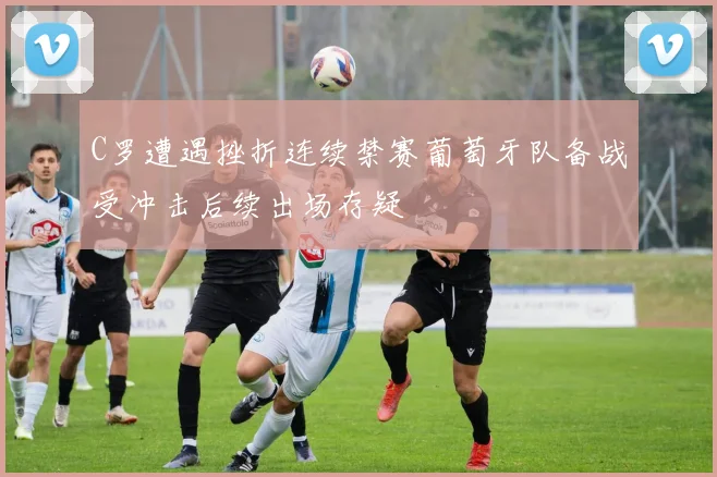 C罗遭遇挫折连续禁赛葡萄牙队备战受冲击后续出场存疑