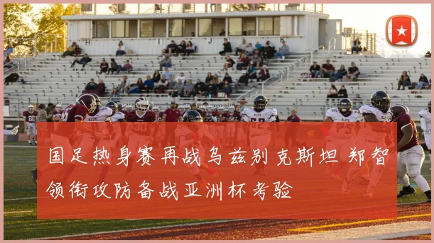 国足热身赛再战乌兹别克斯坦 郑智领衔攻防备战亚洲杯考验
