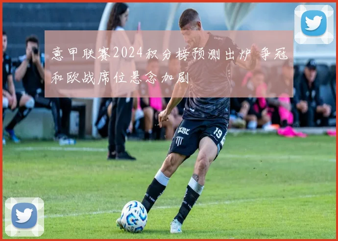 意甲联赛2024积分榜预测出炉 争冠和欧战席位悬念加剧