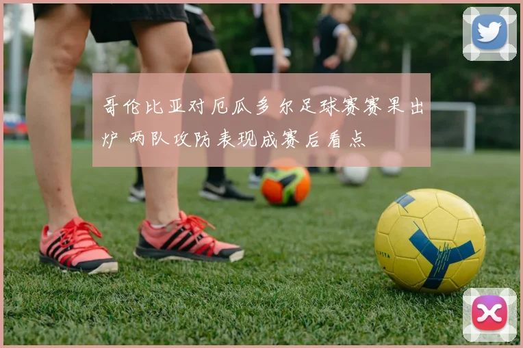 哥伦比亚对厄瓜多尔足球赛赛果出炉 两队攻防表现成赛后看点