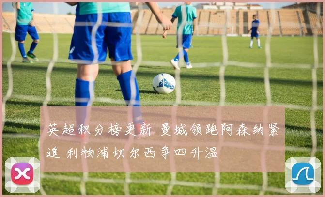 英超积分榜更新 曼城领跑阿森纳紧追 利物浦切尔西争四升温