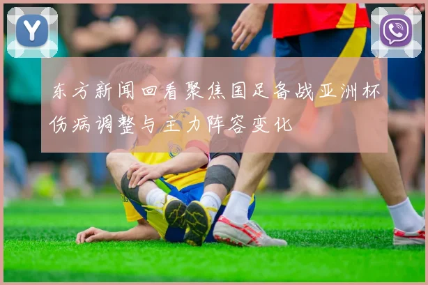 东方新闻回看聚焦国足备战亚洲杯伤病调整与主力阵容变化