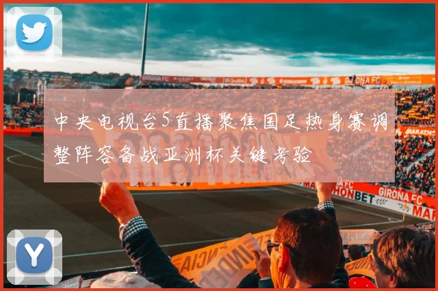 中央电视台5直播聚焦国足热身赛调整阵容备战亚洲杯关键考验