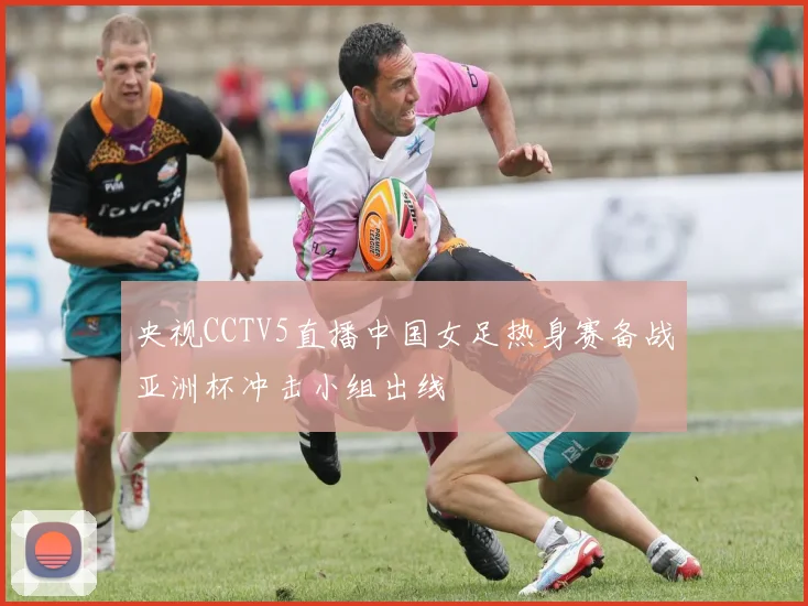 央视CCTV5直播中国女足热身赛备战亚洲杯冲击小组出线