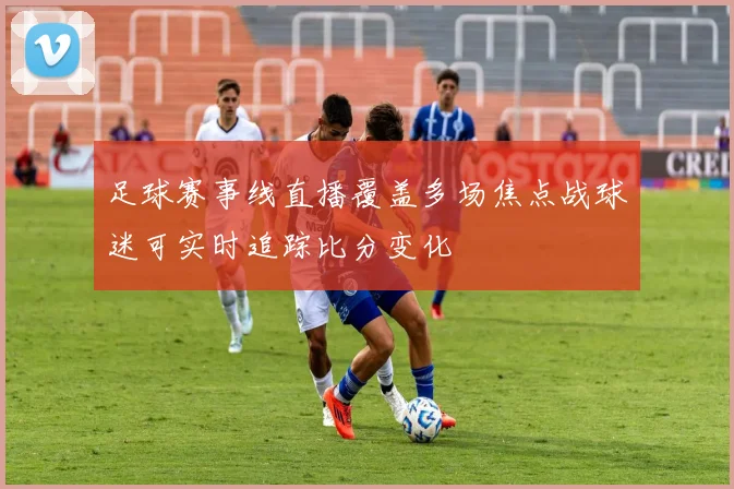 足球赛事线直播覆盖多场焦点战球迷可实时追踪比分变化