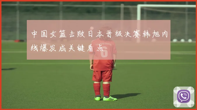 中国女篮击败日本晋级决赛韩旭内线爆发成关键看点