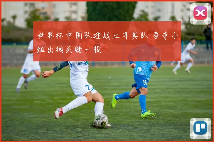世界杯中国队迎战土耳其队 争夺小组出线关键一役