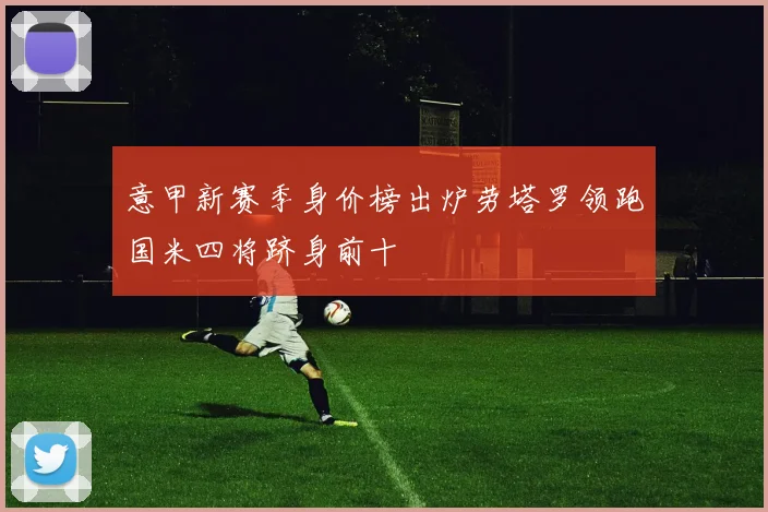 意甲新赛季身价榜出炉劳塔罗领跑国米四将跻身前十