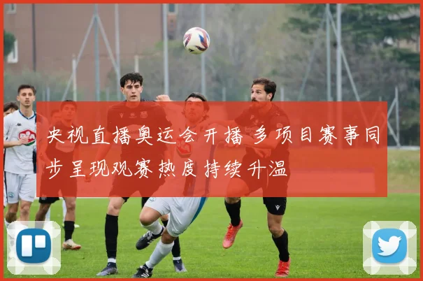 央视直播奥运会开播 多项目赛事同步呈现观赛热度持续升温