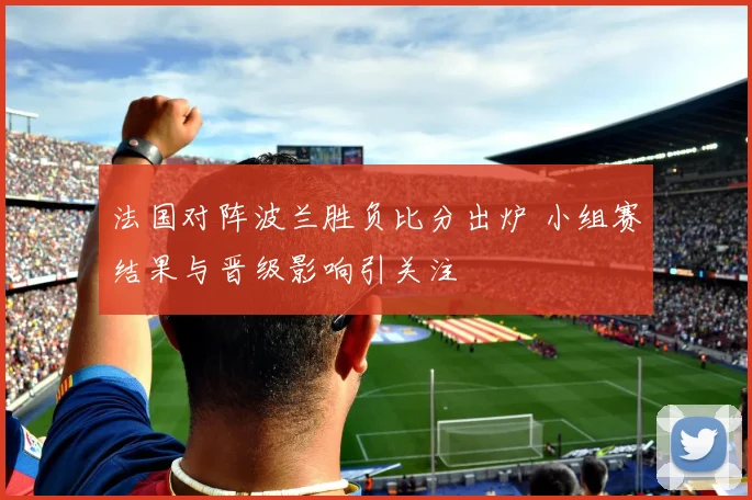 法国对阵波兰胜负比分出炉 小组赛结果与晋级影响引关注