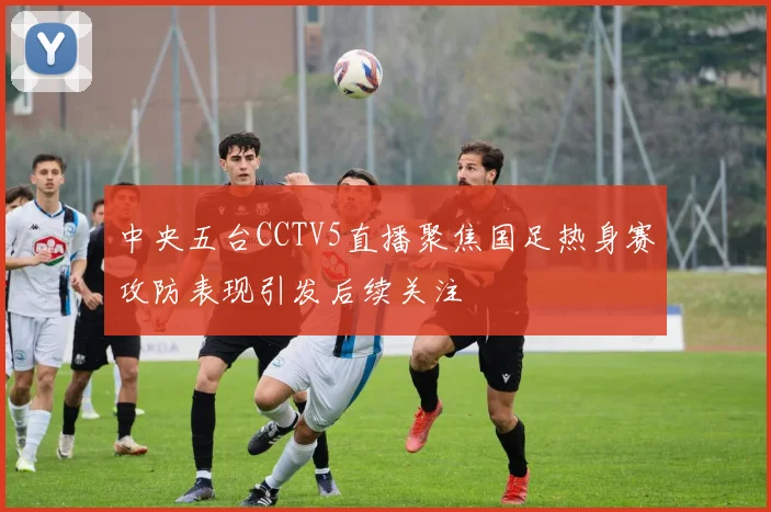 中央五台CCTV5直播聚焦国足热身赛攻防表现引发后续关注