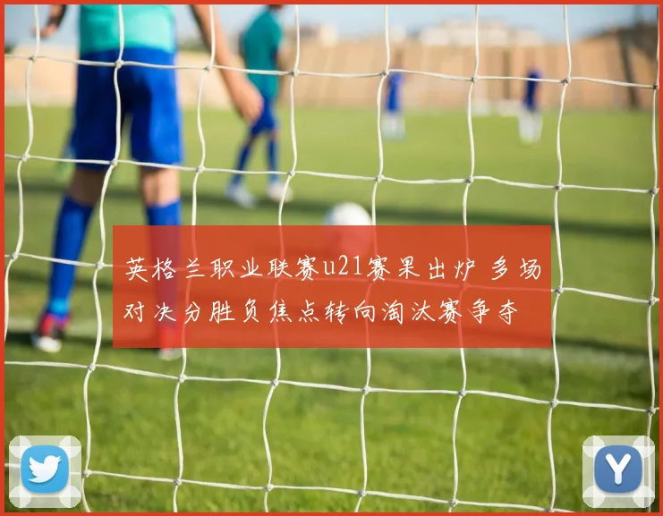 英格兰职业联赛u21赛果出炉 多场对决分胜负焦点转向淘汰赛争夺